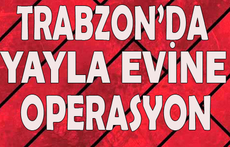 Trabzon'da yayla evine operasyon!
